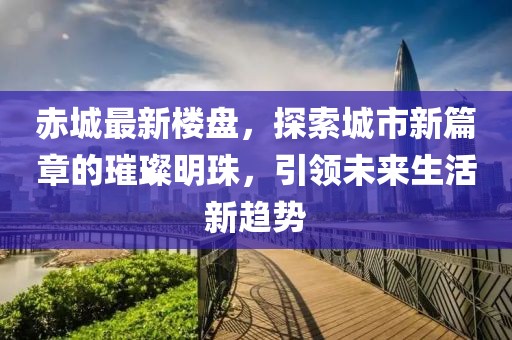 赤城最新楼盘，探索城市新篇章的璀璨明珠，引领未来生活新趋势