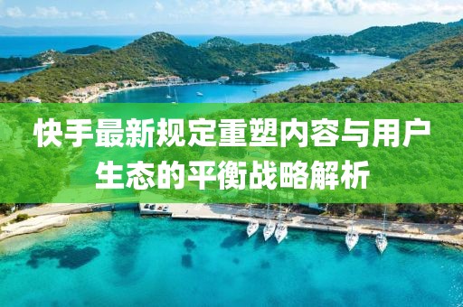 快手最新规定重塑内容与用户生态的平衡战略解析