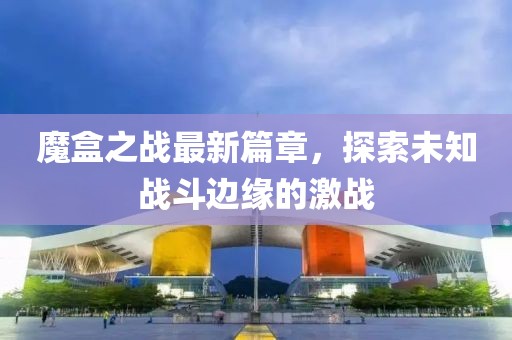 魔盒之战最新篇章，探索未知战斗边缘的激战
