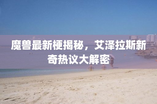 魔兽最新梗揭秘，艾泽拉斯新奇热议大解密