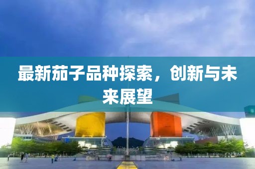 最新茄子品种探索，创新与未来展望