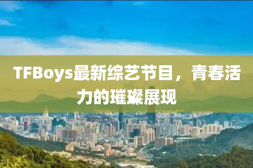 TFBoys最新综艺节目，青春活力的璀璨展现