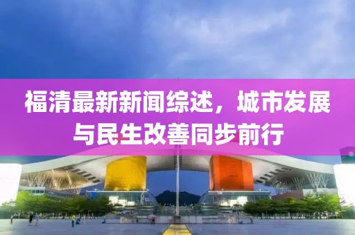 福清最新新闻综述，城市发展与民生改善同步前行