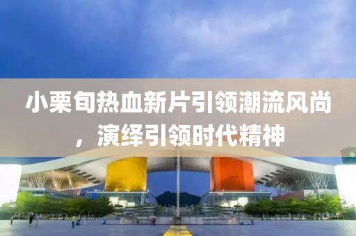 小栗旬热血新片引领潮流风尚，演绎引领时代精神