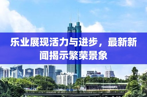 乐业展现活力与进步，最新新闻揭示繁荣景象