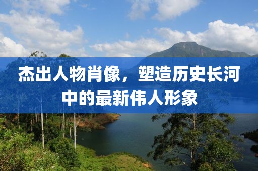杰出人物肖像，塑造历史长河中的最新伟人形象
