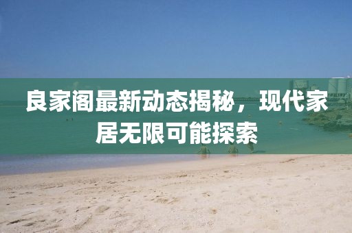 良家阁最新动态揭秘，现代家居无限可能探索