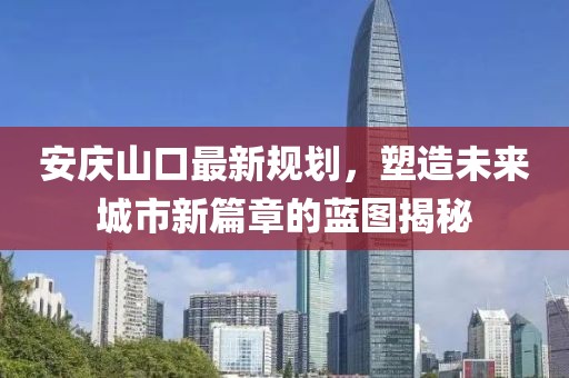 安庆山口最新规划，塑造未来城市新篇章的蓝图揭秘