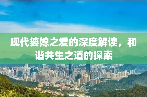 现代婆媳之爱的深度解读，和谐共生之道的探索