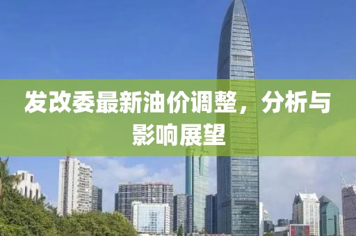 发改委最新油价调整，分析与影响展望