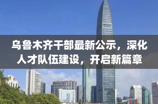 乌鲁木齐干部最新公示，深化人才队伍建设，开启新篇章