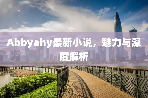 Abbyahy最新小说，魅力与深度解析