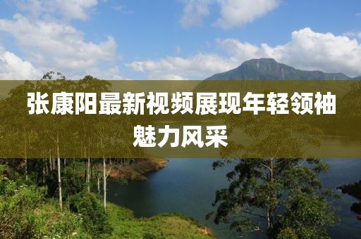 张康阳最新视频展现年轻领袖魅力风采