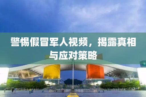警惕假冒军人视频，揭露真相与应对策略
