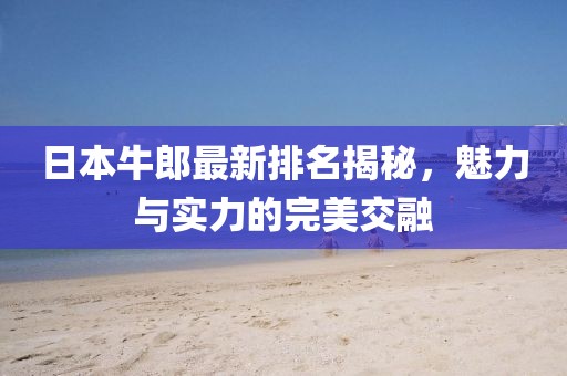 日本牛郎最新排名揭秘，魅力与实力的完美交融