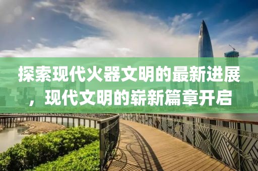 探索现代火器文明的最新进展，现代文明的崭新篇章开启