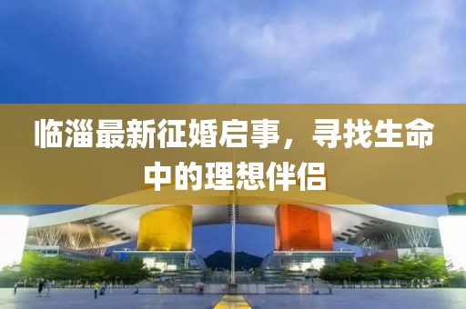 临淄最新征婚启事，寻找生命中的理想伴侣
