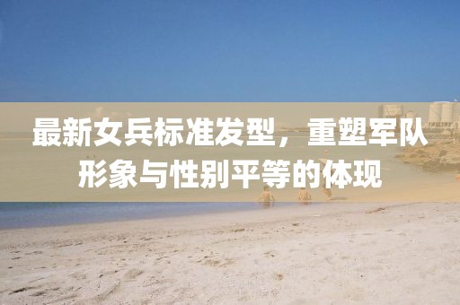 最新女兵标准发型，重塑军队形象与性别平等的体现