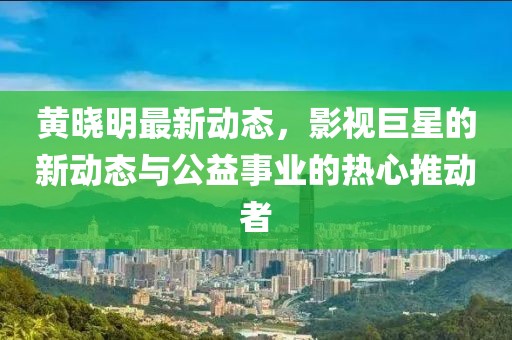 黄晓明最新动态，影视巨星的新动态与公益事业的热心推动者