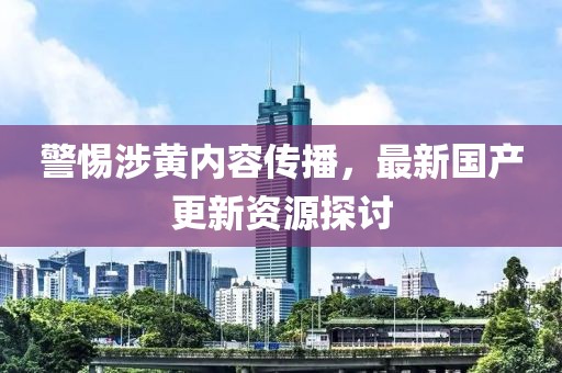 警惕涉黄内容传播，最新国产更新资源探讨