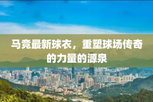 马竞最新球衣，重塑球场传奇的力量的源泉