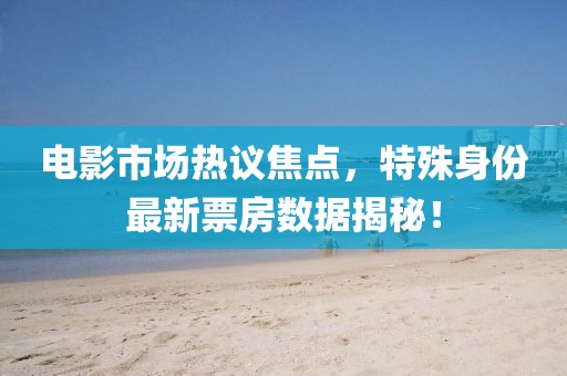 电影市场热议焦点，特殊身份最新票房数据揭秘！