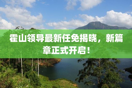 霍山领导最新任免揭晓，新篇章正式开启！