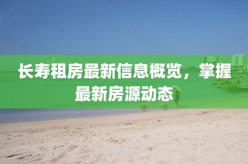 长寿租房最新信息概览，掌握最新房源动态