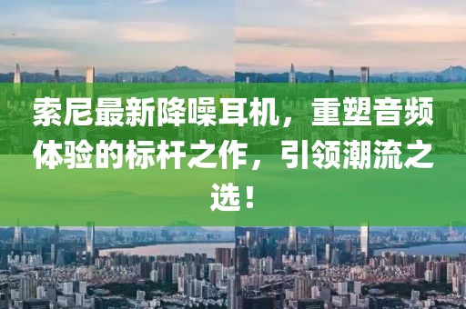 索尼最新降噪耳机，重塑音频体验的标杆之作，引领潮流之选！