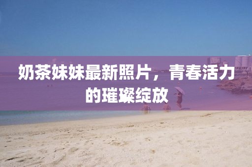 奶茶妹妹最新照片，青春活力的璀璨绽放