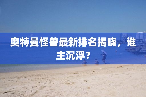 奥特曼怪兽最新排名揭晓，谁主沉浮？