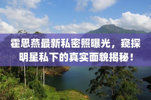 霍思燕最新私密照曝光，窥探明星私下的真实面貌揭秘！