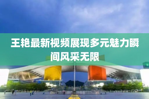 王艳最新视频展现多元魅力瞬间风采无限