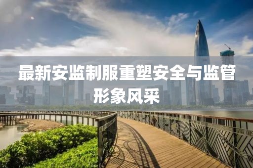 最新安监制服重塑安全与监管形象风采