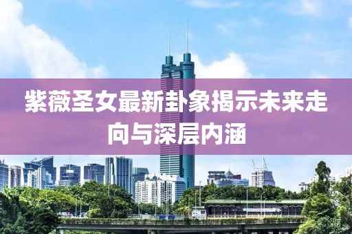 紫薇圣女最新卦象揭示未来走向与深层内涵