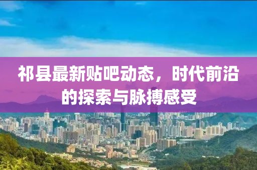 祁县最新贴吧动态，时代前沿的探索与脉搏感受