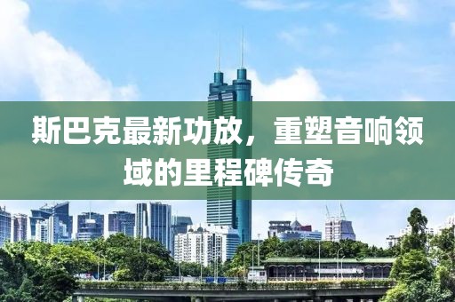 斯巴克最新功放，重塑音响领域的里程碑传奇