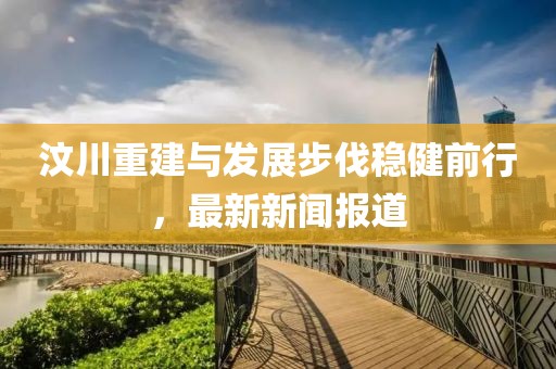 汶川重建与发展步伐稳健前行，最新新闻报道