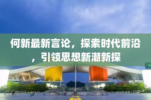 何新最新言论，探索时代前沿，引领思想新潮新探