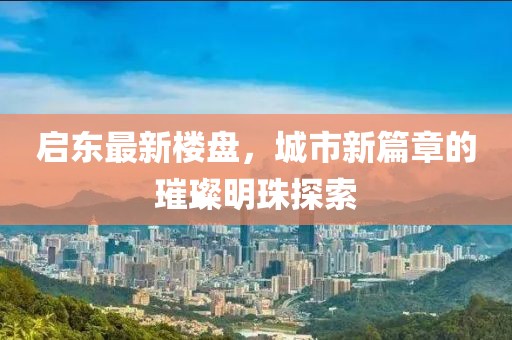 启东最新楼盘，城市新篇章的璀璨明珠探索