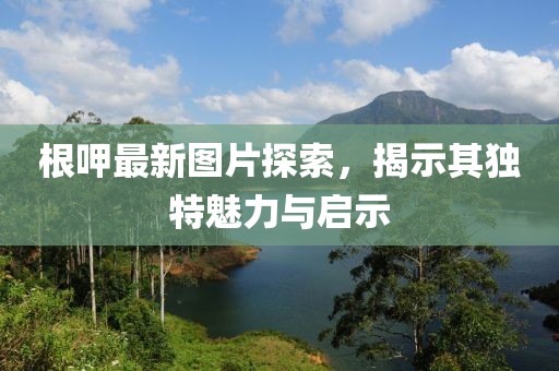 根呷最新图片探索，揭示其独特魅力与启示