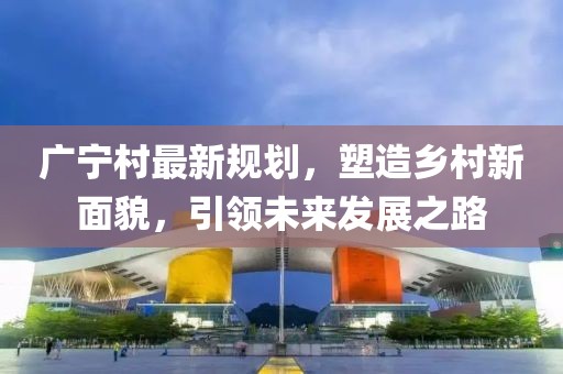 广宁村最新规划，塑造乡村新面貌，引领未来发展之路