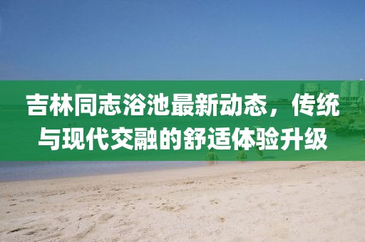 吉林同志浴池最新动态，传统与现代交融的舒适体验升级