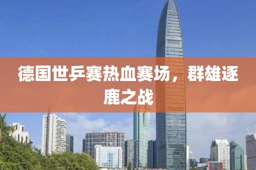 德国世乒赛热血赛场，群雄逐鹿之战