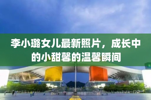 李小璐女儿最新照片，成长中的小甜馨的温馨瞬间