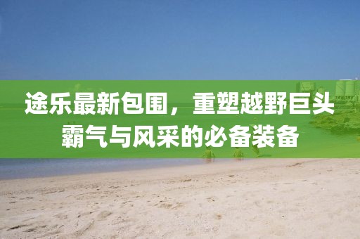 途乐最新包围，重塑越野巨头霸气与风采的必备装备