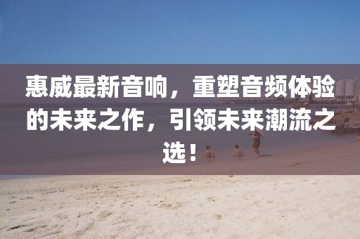 惠威最新音响，重塑音频体验的未来之作，引领未来潮流之选！