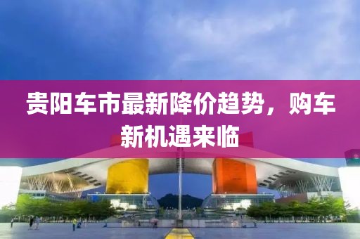 贵阳车市最新降价趋势，购车新机遇来临