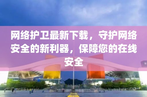 网络护卫最新下载，守护网络安全的新利器，保障您的在线安全