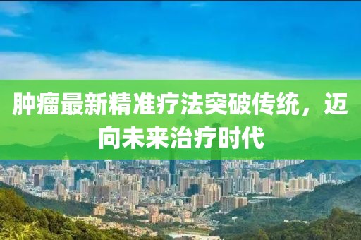 肿瘤最新精准疗法突破传统，迈向未来治疗时代